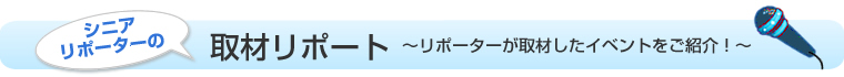 シニアリポーターの取材リポート リポーターが取材したイベント情報をご紹介！